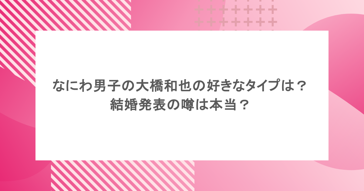 なにわ男子の大橋和也の好きなタイプは？結婚発表の噂は本当？