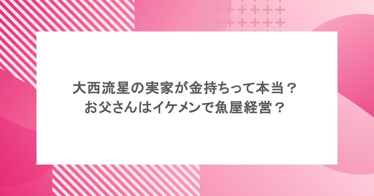 大西流星の実家が金持ちって本当？お父さんはイケメンで魚屋経営？