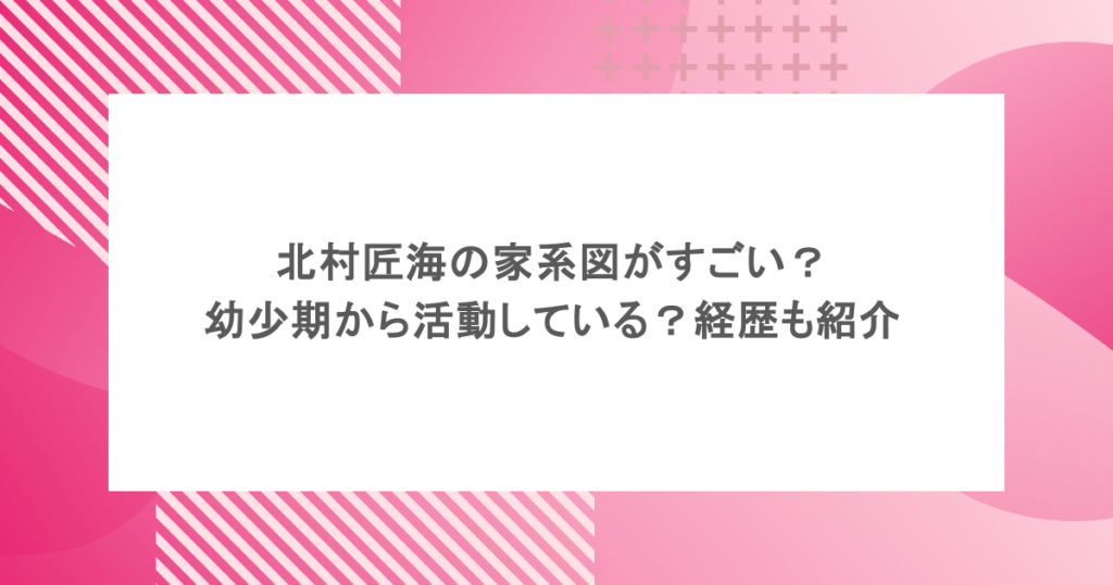 北村匠海の家系図がすごい?幼少期から活動している?経歴も紹介