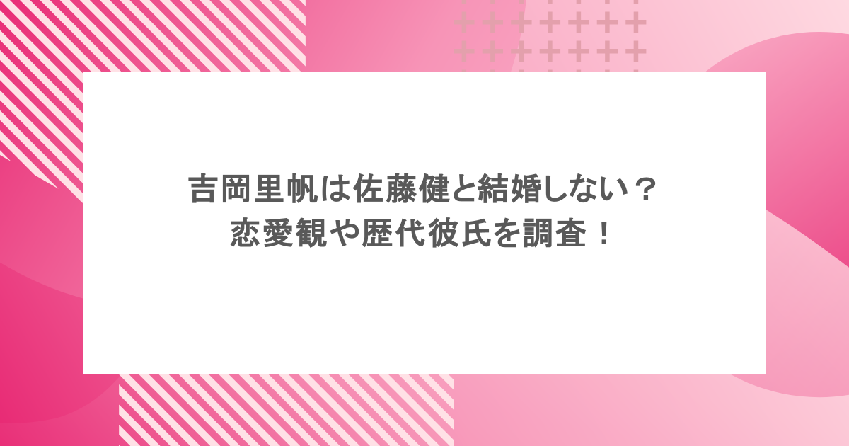 吉岡里帆は佐藤健と結婚しない？恋愛観や歴代彼氏を調査！