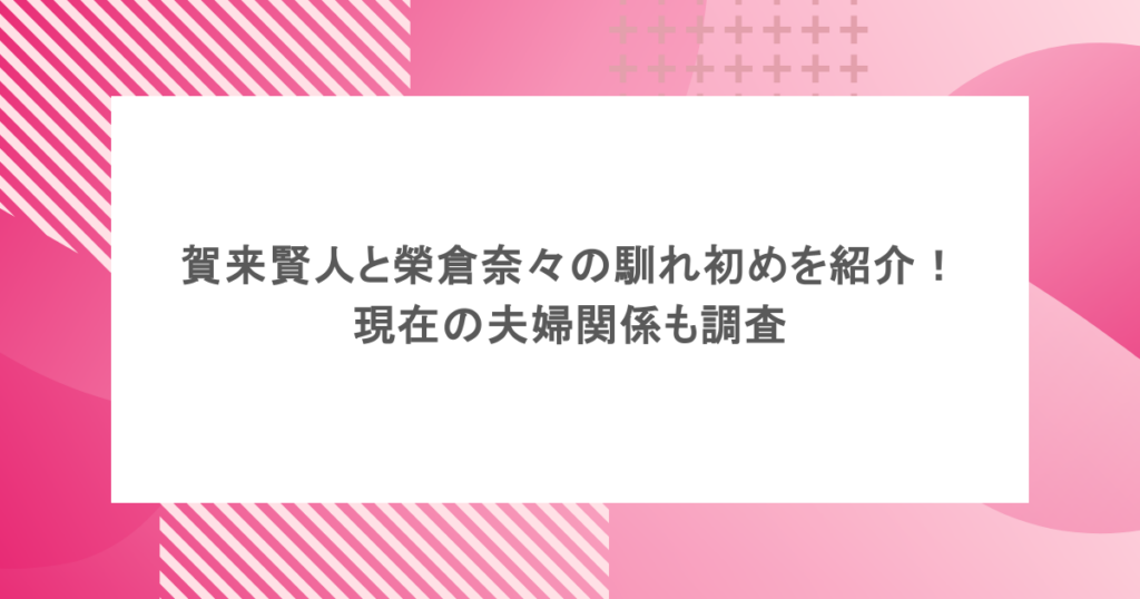 賀来賢人と榮倉奈々の馴れ初めを紹介!現在の夫婦関係も調査